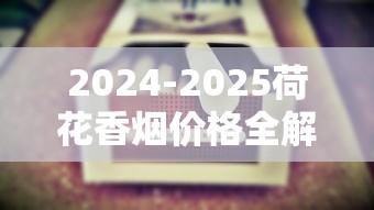 2024-2025荷花香烟价格全解析：各系列购烟指南
