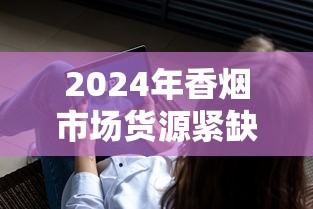 2024年香烟市场货源紧缺的十大深层原因解析