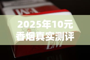 2025年10元香烟真实测评：平价烟里藏着哪些硬货？