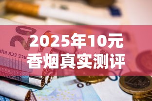 2025年10元香烟真实测评：平价烟里藏着哪些硬货？