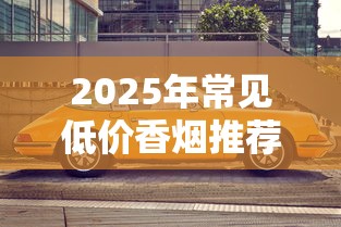 2025年常见低价香烟推荐：10元以下高性价比品牌盘点