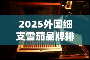 2025外国细支雪茄品牌排行榜及选购指南