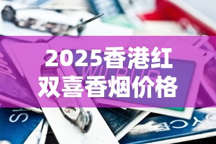 2025香港红双喜香烟价格全解析：热门款选购指南与市场趋势