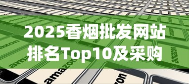 2025香烟批发网站排名Top10及采购避坑指南