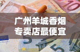 广州羊城香烟专卖店最便宜多少钱一包？各型号价格对比