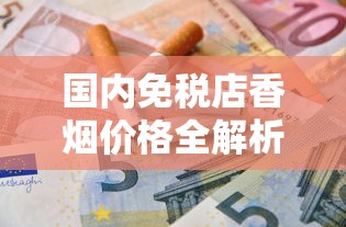 国内免税店香烟价格全解析：品牌优惠与省钱指南