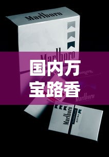 国内万宝路香烟全解析：品牌历史、市场现状与消费者评价