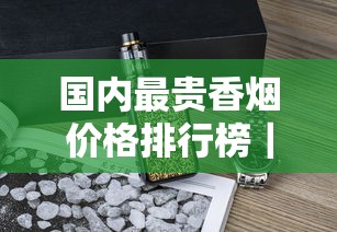 国内最贵香烟价格排行榜｜揭秘万元级奢侈烟品与收藏价值