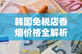 韩国免税店香烟价格全解析：爱喜、中华热门款省钱攻略