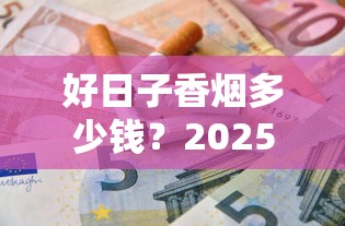 好日子香烟多少钱？2025最新价格表及全系列选购指南