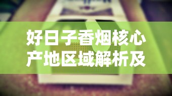 好日子香烟核心产地区域解析及烟叶特色探秘