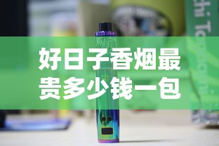 好日子香烟最贵多少钱一包？2024高价款式价格全解析