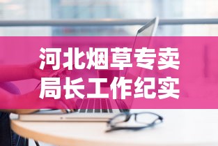 河北烟草专卖局长工作纪实：聚焦行业监管与服务升级