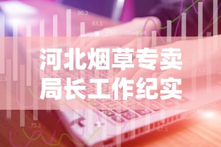 河北烟草专卖局长工作纪实：聚焦行业监管与服务升级
