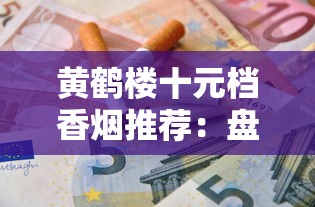 黄鹤楼十元档香烟推荐：盘点5款高性价比的口粮烟