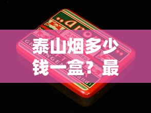 泰山烟多少钱一盒？最新价格表及热门系列解析