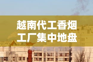 越南代工香烟工厂集中地盘点：中企布局边境的三大核心区域