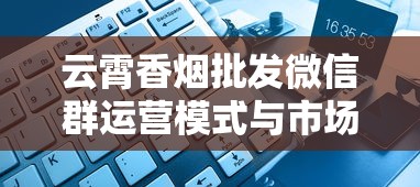 云霄香烟批发微信群运营模式与市场现状深度解析