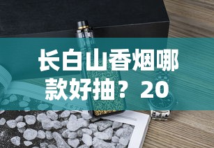 长白山香烟哪款好抽？2025年口碑推荐与深度品鉴