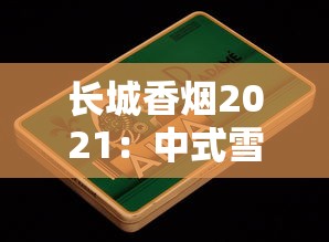 长城香烟2021：中式雪茄工艺与经典产品全解析