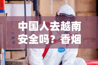 中国人去越南安全吗？香烟行业从业者必看的风险与建议