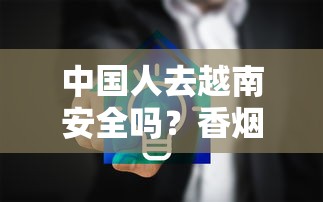 中国人去越南安全吗？香烟行业从业者必看的风险与建议