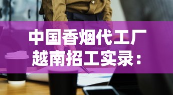 中国香烟代工厂越南招工实录：薪资内幕与生存法则