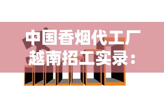 中国香烟代工厂越南招工实录：薪资内幕与生存法则