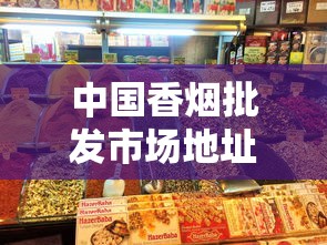中国香烟批发市场地址大全及区域特色解析