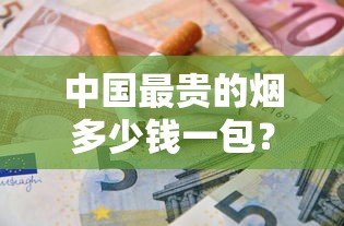 中国最贵的烟多少钱一包？揭秘天价香烟背后的奢华真相