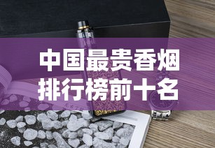 中国最贵香烟排行榜前十名  天价烟品鉴与收藏指南