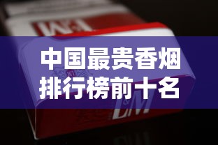 中国最贵香烟排行榜前十名  天价烟品鉴与收藏指南