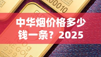 中华烟价格多少钱一条？2025年各系列行情解析
