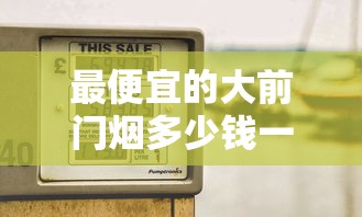 最便宜的大前门烟多少钱一包？2025年价格全解析