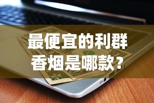 最便宜的利群香烟是哪款？2025最新价格表&amp;口感测评