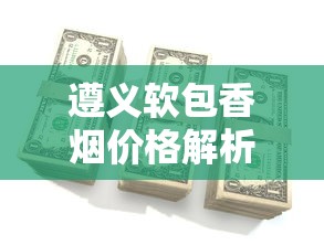 遵义软包香烟价格解析：各系列一包多少钱？口感与购买指南